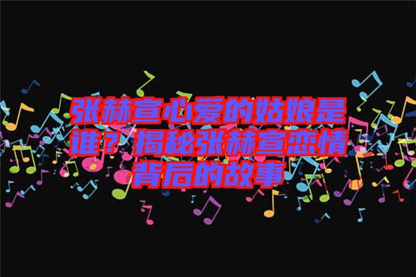 張赫宣心愛的姑娘是誰？揭秘張赫宣戀情背后的故事