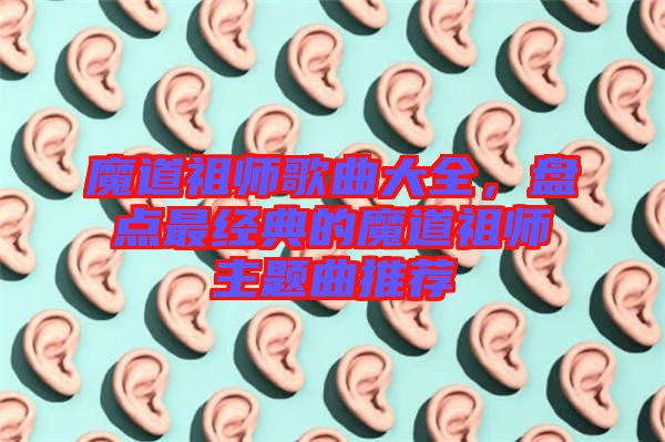 魔道祖師歌曲大全，盤(pán)點(diǎn)最經(jīng)典的魔道祖師主題曲推薦