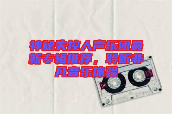 神秘失控人聲樂團(tuán)最新專輯推薦，聆聽非凡音樂體驗(yàn)