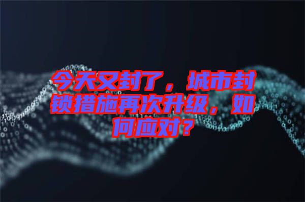 今天又封了，城市封鎖措施再次升級，如何應(yīng)對？