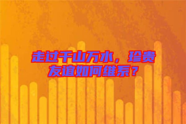 走過千山萬水，珍貴友誼如何維系？