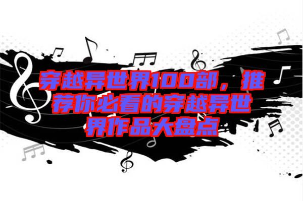 穿越異世界100部，推薦你必看的穿越異世界作品大盤點