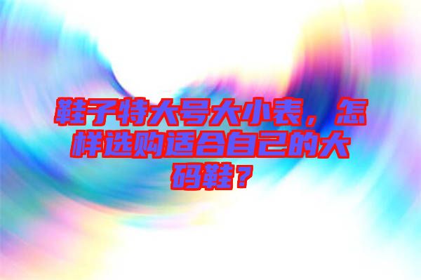 鞋子特大號大小表，怎樣選購適合自己的大碼鞋？