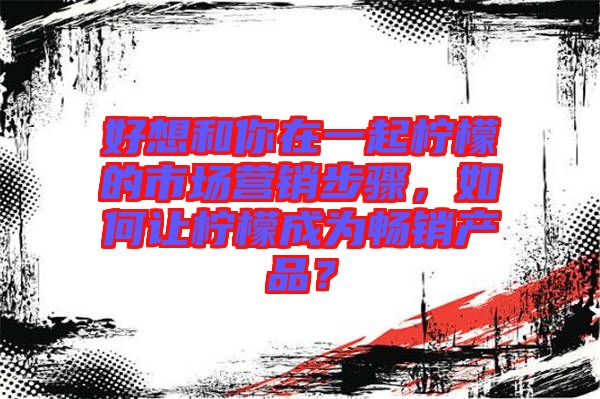 好想和你在一起檸檬的市場(chǎng)營(yíng)銷步驟，如何讓檸檬成為暢銷產(chǎn)品？