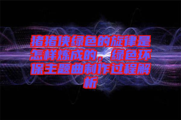 豬豬俠綠色的旋律是怎樣煉成的，綠色環(huán)保主題曲制作過(guò)程解析