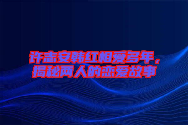 許志安韓紅相愛多年，揭秘兩人的戀愛故事
