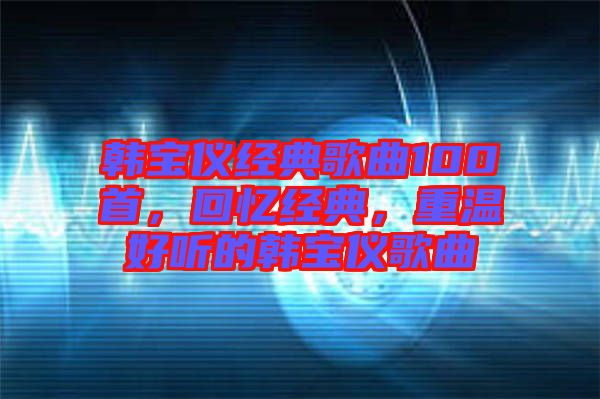 韓寶儀經(jīng)典歌曲100首，回憶經(jīng)典，重溫好聽的韓寶儀歌曲