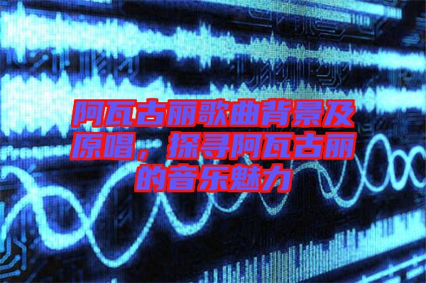 阿瓦古麗歌曲背景及原唱，探尋阿瓦古麗的音樂魅力