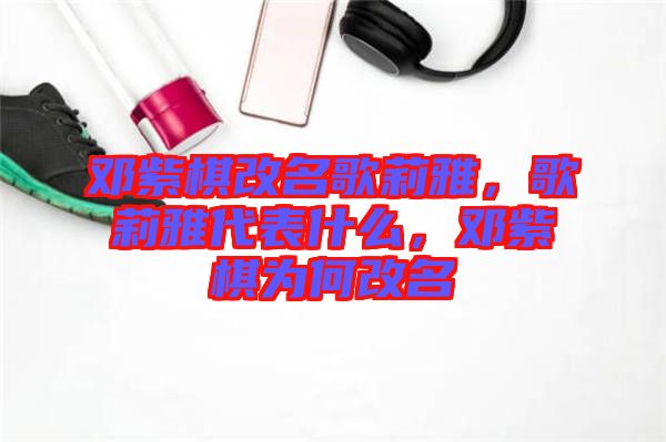 鄧紫棋改名歌莉雅，歌莉雅代表什么，鄧紫棋為何改名
