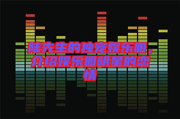 陸先生的獨(dú)寵娛樂(lè)圈，介紹娛樂(lè)圈明星的戀情