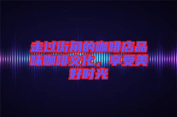 走過街角的咖啡店品味咖啡文化，享受美好時(shí)光
