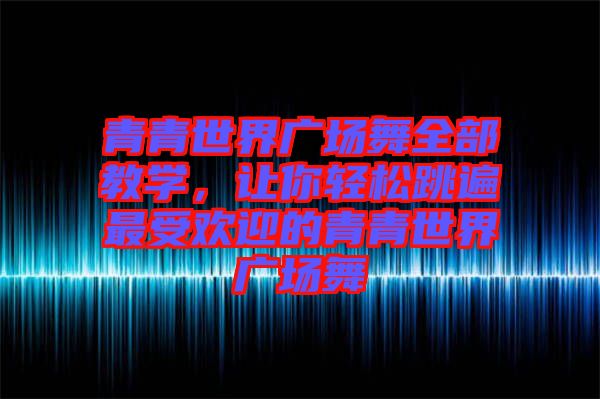 青青世界廣場(chǎng)舞全部教學(xué)，讓你輕松跳遍最受歡迎的青青世界廣場(chǎng)舞