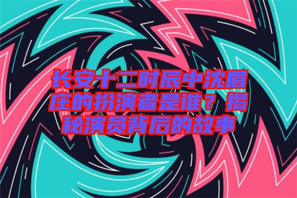 長安十二時辰中沈眉莊的扮演者是誰？揭秘演員背后的故事