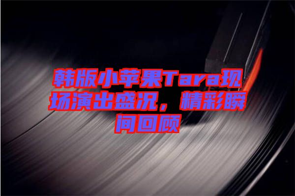 韓版小蘋果Tara現(xiàn)場演出盛況，精彩瞬間回顧
