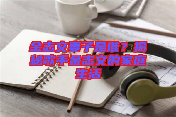 金志文妻子是誰？揭秘歌手金志文的家庭生活