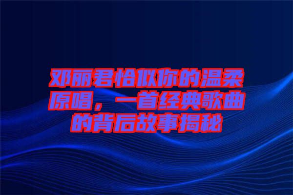 鄧麗君恰似你的溫柔原唱，一首經(jīng)典歌曲的背后故事揭秘