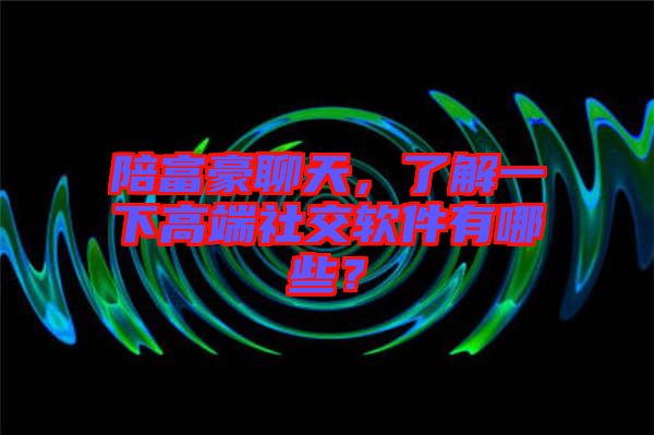 陪富豪聊天，了解一下高端社交軟件有哪些？