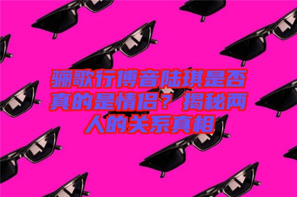 驪歌行傅音陸琪是否真的是情侶？揭秘兩人的關(guān)系真相