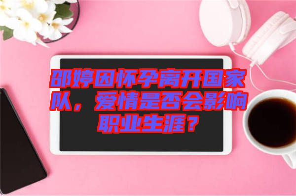 邵婷因懷孕離開國家隊，愛情是否會影響職業(yè)生涯？