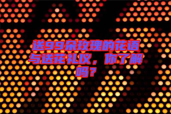 送99朵玫瑰的花語與送花禮儀，你了解嗎？
