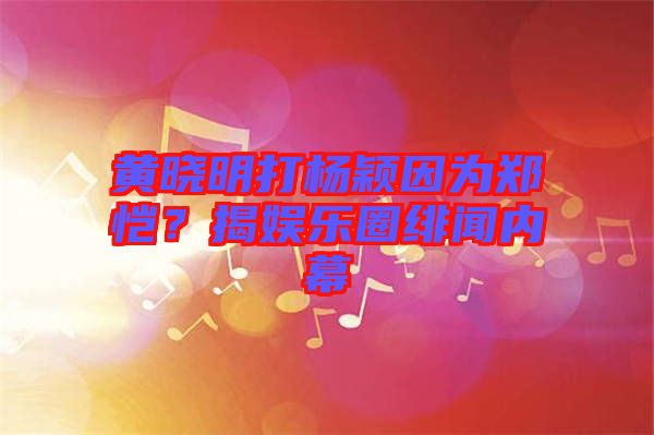 黃曉明打楊穎因為鄭愷？揭娛樂圈緋聞內幕