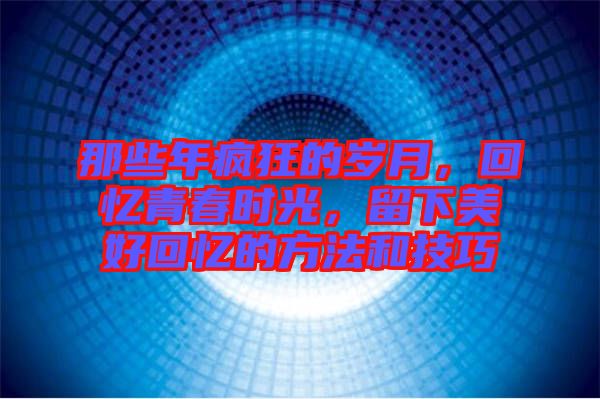 那些年瘋狂的歲月，回憶青春時光，留下美好回憶的方法和技巧