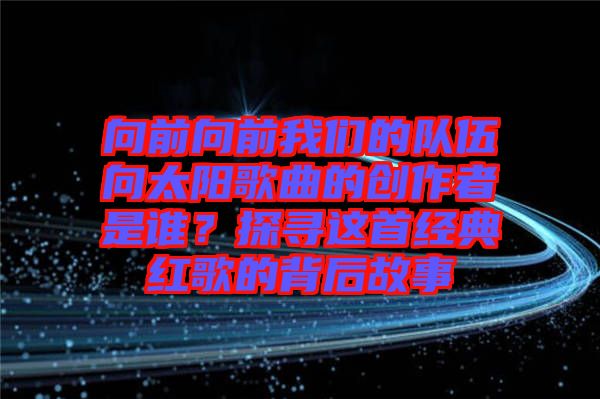 向前向前我們的隊(duì)伍向太陽歌曲的創(chuàng)作者是誰？探尋這首經(jīng)典紅歌的背后故事