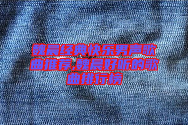 魏晨經(jīng)典快樂(lè)男聲歌曲推薦,魏晨好聽的歌曲排行榜