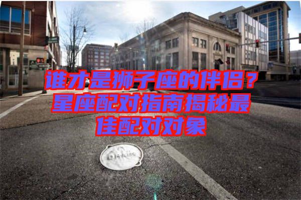 誰才是獅子座的伴侶？星座配對指南揭秘最佳配對對象
