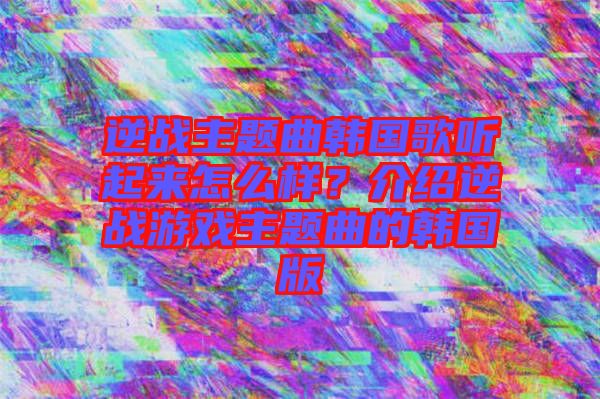 逆戰(zhàn)主題曲韓國歌聽起來怎么樣？介紹逆戰(zhàn)游戲主題曲的韓國版