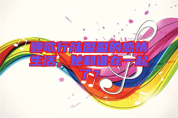 驪歌行陸盈盈的感情生活，她和誰在一起了？
