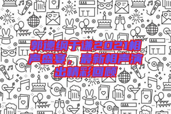 郭德綱于謙2021相聲盛宴，最新相聲演出精彩回顧