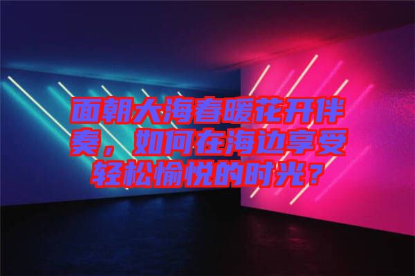 面朝大海春暖花開(kāi)伴奏，如何在海邊享受輕松愉悅的時(shí)光？