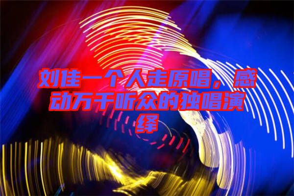 劉佳一個人走原唱，感動萬千聽眾的獨唱演繹