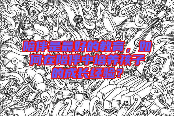 陪伴是最好的教育，如何在陪伴中培養(yǎng)孩子的成長(zhǎng)經(jīng)驗(yàn)？