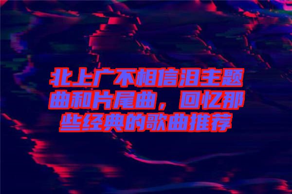 北上廣不相信淚主題曲和片尾曲，回憶那些經(jīng)典的歌曲推薦
