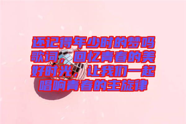 還記得年少時的夢嗎歌詞，回憶青春的美好時光，讓我們一起唱響青春的主旋律