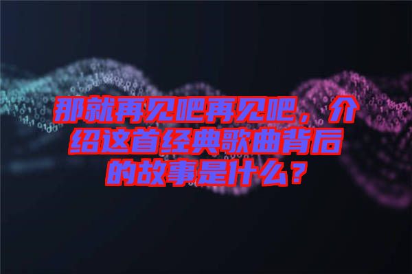 那就再見吧再見吧，介紹這首經(jīng)典歌曲背后的故事是什么？
