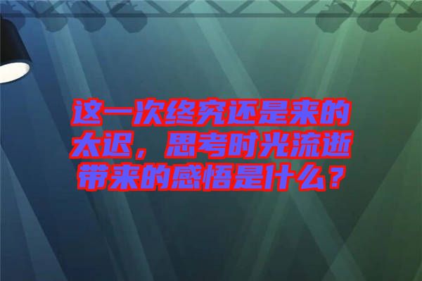 這一次終究還是來的太遲，思考時(shí)光流逝帶來的感悟是什么？
