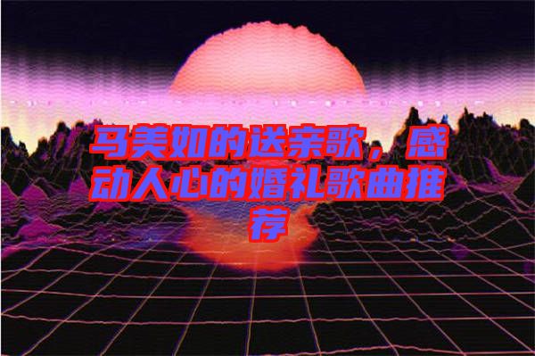 馬美如的送親歌，感動(dòng)人心的婚禮歌曲推薦