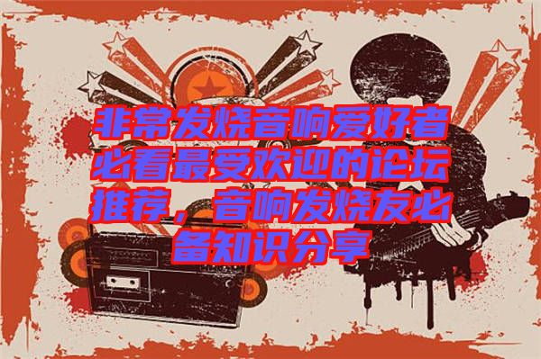 非常發(fā)燒音響愛好者必看最受歡迎的論壇推薦，音響發(fā)燒友必備知識(shí)分享