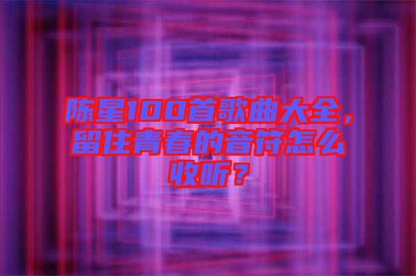 陳星100首歌曲大全，留住青春的音符怎么收聽？