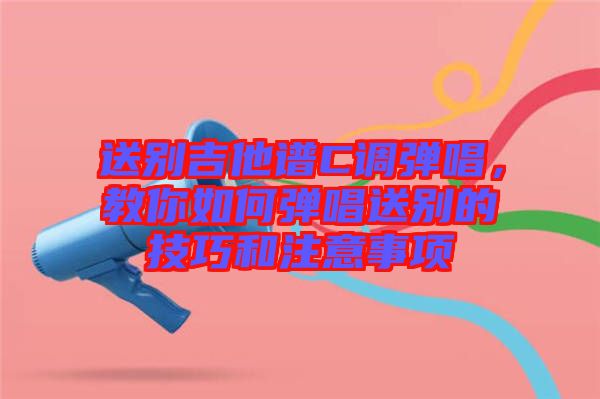 送別吉他譜C調(diào)彈唱，教你如何彈唱送別的技巧和注意事項(xiàng)