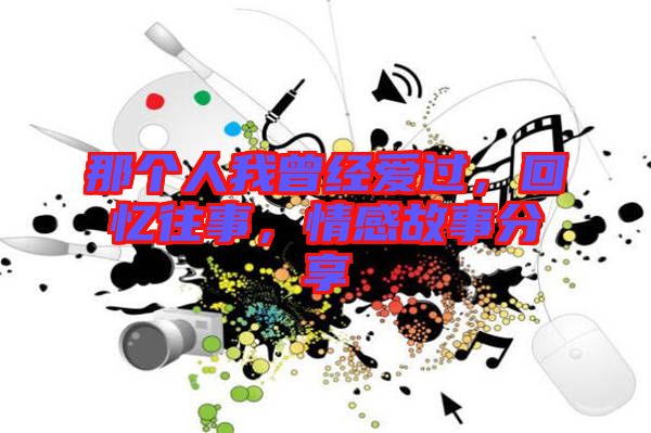 那個(gè)人我曾經(jīng)愛(ài)過(guò)，回憶往事，情感故事分享