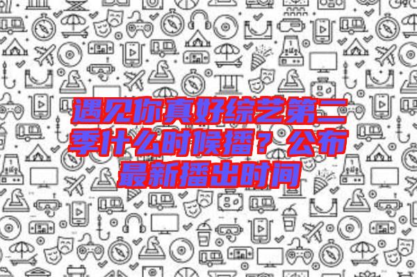遇見(jiàn)你真好綜藝第二季什么時(shí)候播？公布最新播出時(shí)間