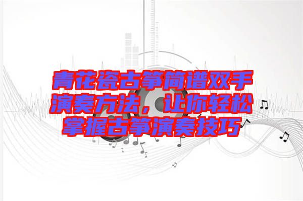 青花瓷古箏簡(jiǎn)譜雙手演奏方法，讓你輕松掌握古箏演奏技巧