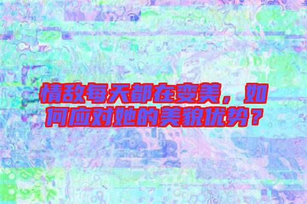 情敵每天都在變美，如何應(yīng)對(duì)她的美貌優(yōu)勢？
