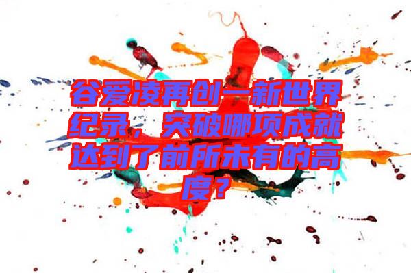 谷愛凌再創(chuàng)一新世界紀(jì)錄，突破哪項(xiàng)成就達(dá)到了前所未有的高度？