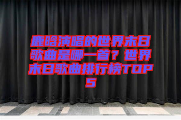 鹿晗演唱的世界末日歌曲是哪一首？世界末日歌曲排行榜TOP5