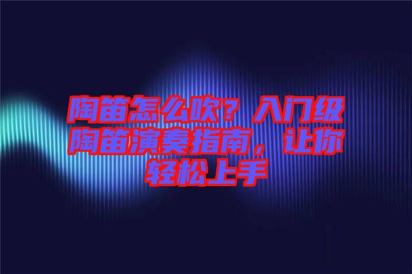 陶笛怎么吹？入門級(jí)陶笛演奏指南，讓你輕松上手